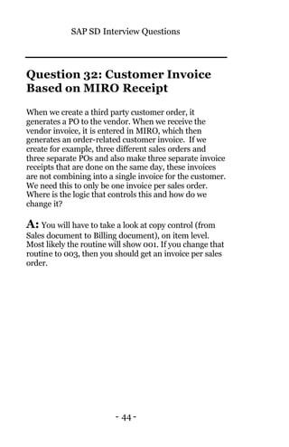 SAP SD Interview Questions
- 44 -
Question 32: Customer Invoice
Based on MIRO Receipt
When we create a third party customer order, it
generates a PO to the vendor. When we receive the
vendor invoice, it is entered in MIRO, which then
generates an order-related customer invoice. If we
create for example, three different sales orders and
three separate POs and also make three separate invoice
receipts that are done on the same day, these invoices
are not combining into a single invoice for the customer.
We need this to only be one invoice per sales order.
Where is the logic that controls this and how do we
change it?
A: You will have to take a look at copy control (from
Sales document to Billing document), on item level.
Most likely the routine will show 001. If you change that
routine to 003, then you should get an invoice per sales
order.
 