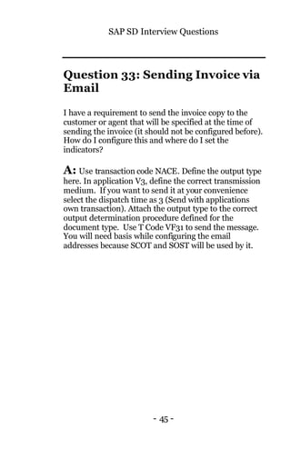 SAP SD Interview Questions
- 45 -
Question 33: Sending Invoice via
Email
I have a requirement to send the invoice copy to the
customer or agent that will be specified at the time of
sending the invoice (it should not be configured before).
How do I configure this and where do I set the
indicators?
A: Use transaction code NACE. Define the output type
here. In application V3, define the correct transmission
medium. If you want to send it at your convenience
select the dispatch time as 3 (Send with applications
own transaction). Attach the output type to the correct
output determination procedure defined for the
document type. Use T Code VF31 to send the message.
You will need basis while configuring the email
addresses because SCOT and SOST will be used by it.
 