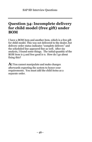 SAP SD Interview Questions
- 46 -
Question 34: Incomplete delivery
for child model (free gift) under
BOM
I have a BOM item and another item, which is a free gift
for child model. This was not delivered to the dealer, but
delivery order status indicates “complete delivery” and
the scheduled line appeared fine as well. After my
analysis, I found some things. The initial quantity of the
BOM item is 5 and free good is 0. How do I go about
fixing this?
A: You cannot manipulate and make changes
afterwards expecting the system to honor your
requirements. You must add the child items as a
separate order.
 