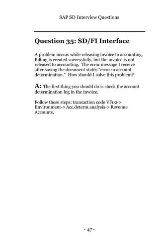 SAP SD Interview Questions
- 47 -
Question 35: SD/FI Interface
A problem occurs while releasing invoice to accounting.
Billing is created successfully, but the invoice is not
released to accounting. The error message I receive
after saving the document states "error in account
determination.” How should I solve this problem?
A: The first thing you should do is check the account
determination log in the invoice.
Follow these steps: transaction code VF02->
Environment-> Acc.determ.analysis-> Revenue
Accounts.
 