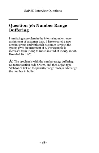 SAP SD Interview Questions
- 48 -
Question 36: Number Range
Buffering
I am facing a problem in the internal number range
assignment of customer data. I have created a new
account group and with each customer I create, the
system gives an increment of 5. For example it
increases from 10005 to 10010 instead of 10005, 10006.
How do I fix this?
A: The problem is with the number range buffering.
Go to transaction code SNUM, and then object type
“debitor.” Click on the pencil (change mode) and change
the number in buffer.
 