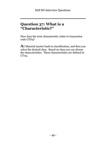 SAP SD Interview Questions
- 49 -
Question 37: What is a
“Characteristic?”
How does the term characteristic relate to transaction
code CTO4?
A: Material master leads to classification, and then you
select the desired class. Based on class you can choose
the characteristics. These characteristics are defined in
CT04.
 
