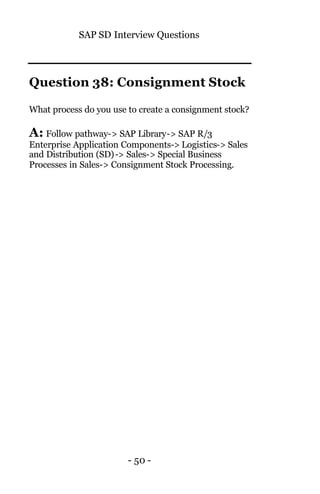 SAP SD Interview Questions
- 50 -
Question 38: Consignment Stock
What process do you use to create a consignment stock?
A: Follow pathway-> SAP Library-> SAP R/3
Enterprise Application Components-> Logistics-> Sales
and Distribution (SD)-> Sales-> Special Business
Processes in Sales-> Consignment Stock Processing.
 