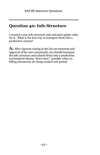 SAP SD Interview Questions
- 52 -
Question 40: Info Structure
I created a new info structure and activated update rules
for it. What is the best way to transport them into a
productive system?
A: After rigorous testing in the QA environment and
approval of the user community you should transport
the info structure and related items into a production
environment during “down time,” possibly when no
billing documents are being created and posted.
 