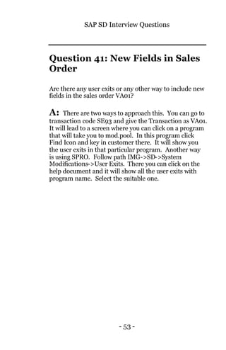 SAP SD Interview Questions
- 53 -
Question 41: New Fields in Sales
Order
Are there any user exits or any other way to include new
fields in the sales order VA01?
A: There are two ways to approach this. You can go to
transaction code SE93 and give the Transaction as VA01.
It will lead to a screen where you can click on a program
that will take you to mod.pool. In this program click
Find Icon and key in customer there. It will show you
the user exits in that particular program. Another way
is using SPRO. Follow path IMG->SD->System
Modifications->User Exits. There you can click on the
help document and it will show all the user exits with
program name. Select the suitable one.
 