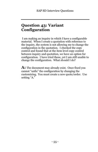 SAP SD Interview Questions
- 55 -
Question 43: Variant
Configuration
I am making an inquiry in which I have a configurable
material. When I create a quotation with reference to
the inquiry, the system is not allowing me to change the
configuration in the quotation. I checked the copy
control and found that at the item level copy control
between inquiry and quotation, we have an option for
configuration. I have tried these, yet I am still unable to
change the configuration. What should I do?
A: The document may already exist. Once fixed you
cannot “unfix” the configuration by changing the
customizing. You must create a new quote/order. Use
setting “A.”
 