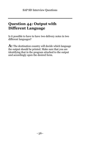SAP SD Interview Questions
- 56 -
Question 44: Output with
Different Language
Is it possible to have to have two delivery notes in two
different languages?
A: The destination country will decide which language
the output should be printed. Make sure that you are
identifying that in the program attached to the output
and accordingly open the desired form.
 