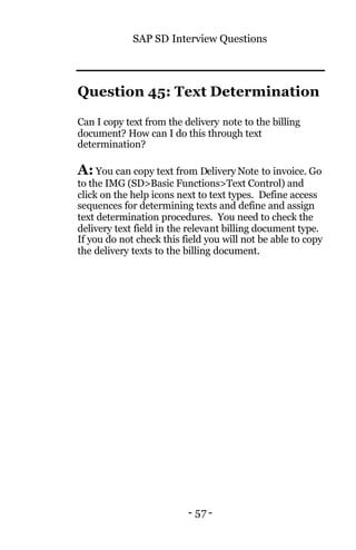 SAP SD Interview Questions
- 57 -
Question 45: Text Determination
Can I copy text from the delivery note to the billing
document? How can I do this through text
determination?
A: You can copy text from Delivery Note to invoice. Go
to the IMG (SD>Basic Functions>Text Control) and
click on the help icons next to text types. Define access
sequences for determining texts and define and assign
text determination procedures. You need to check the
delivery text field in the relevant billing document type.
If you do not check this field you will not be able to copy
the delivery texts to the billing document.
 