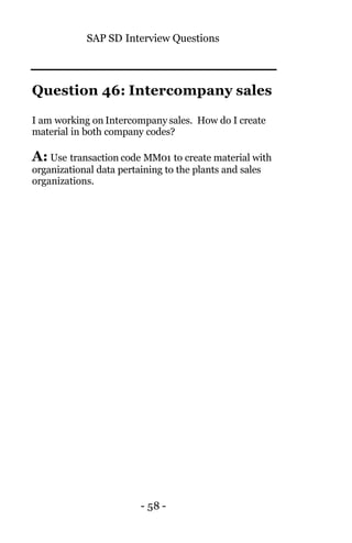SAP SD Interview Questions
- 58 -
Question 46: Intercompany sales
I am working on Intercompany sales. How do I create
material in both company codes?
A: Use transaction code MM01 to create material with
organizational data pertaining to the plants and sales
organizations.
 