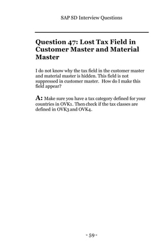 SAP SD Interview Questions
- 59 -
Question 47: Lost Tax Field in
Customer Master and Material
Master
I do not know why the tax field in the customer master
and material master is hidden. This field is not
suppressed in customer master. How do I make this
field appear?
A: Make sure you have a tax category defined for your
countries in OVK1. Then check if the tax classes are
defined in OVK3 and OVK4.
 