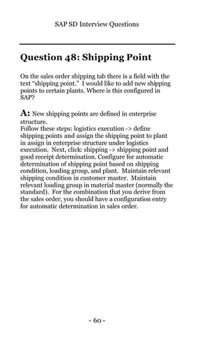 SAP SD Interview Questions
- 60 -
Question 48: Shipping Point
On the sales order shipping tab there is a field with the
text “shipping point.” I would like to add new shipping
points to certain plants. Where is this configured in
SAP?
A: New shipping points are defined in enterprise
structure.
Follow these steps: logistics execution -> define
shipping points and assign the shipping point to plant
in assign in enterprise structure under logistics
execution. Next, click: shipping -> shipping point and
good receipt determination. Configure for automatic
determination of shipping point based on shipping
condition, loading group, and plant. Maintain relevant
shipping condition in customer master. Maintain
relevant loading group in material master (normally the
standard). For the combination that you derive from
the sales order, you should have a configuration entry
for automatic determination in sales order.
 