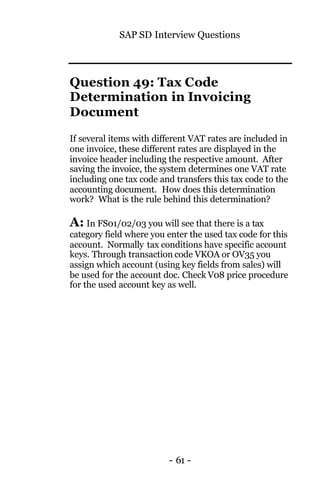 SAP SD Interview Questions
- 61 -
Question 49: Tax Code
Determination in Invoicing
Document
If several items with different VAT rates are included in
one invoice, these different rates are displayed in the
invoice header including the respective amount. After
saving the invoice, the system determines one VAT rate
including one tax code and transfers this tax code to the
accounting document. How does this determination
work? What is the rule behind this determination?
A: In FS01/02/03 you will see that there is a tax
category field where you enter the used tax code for this
account. Normally tax conditions have specific account
keys. Through transaction code VKOA or OV35 you
assign which account (using key fields from sales) will
be used for the account doc. Check V08 price procedure
for the used account key as well.
 