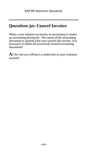 SAP SD Interview Questions
- 62 -
Question 50: Cancel Invoice
When a user releases an invoice to accounting it creates
an accounting document. The status of the accounting
document is cleared if the user cancels this invoice. Is it
necessary to delete the previously created accounting
document?
A: No, but you will have a credit note in your customer
account.
 