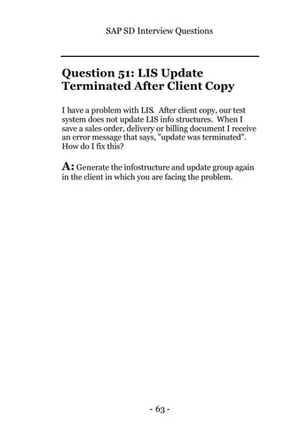 SAP SD Interview Questions
- 63 -
Question 51: LIS Update
Terminated After Client Copy
I have a problem with LIS. After client copy, our test
system does not update LIS info structures. When I
save a sales order, delivery or billing document I receive
an error message that says, "update was terminated".
How do I fix this?
A: Generate the infostructure and update group again
in the client in which you are facing the problem.
 