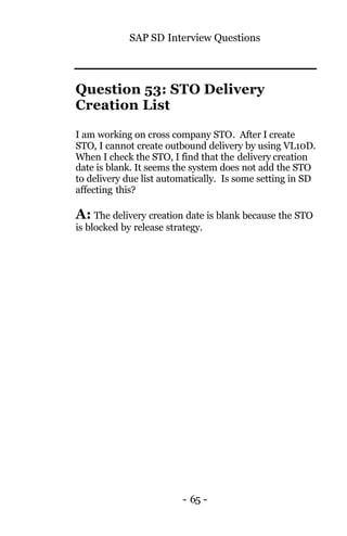 SAP SD Interview Questions
- 65 -
Question 53: STO Delivery
Creation List
I am working on cross company STO. After I create
STO, I cannot create outbound delivery by using VL10D.
When I check the STO, I find that the delivery creation
date is blank. It seems the system does not add the STO
to delivery due list automatically. Is some setting in SD
affecting this?
A: The delivery creation date is blank because the STO
is blocked by release strategy.
 