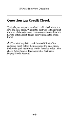 SAP SD Interview Questions
- 66 -
Question 54: Credit Check
Typically you receive a standard credit check when you
save the sales order. What is the best way to trigger it at
the start of the sales order creation so that one does not
have to enter a lot of data in case you reach the credit
limit?
A: The ideal way is to check the credit limit of the
customer much before the processing the sales order.
Follow the path mentioned within the sales order. Also
check: Sales Order-> Environment-> Partners->
Display Credit Account.
 