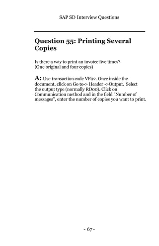 SAP SD Interview Questions
- 67 -
Question 55: Printing Several
Copies
Is there a way to print an invoice five times?
(One original and four copies)
A: Use transaction code VF02. Once inside the
document, click on Go to-> Header ->Output. Select
the output type (normally RD00). Click on
Communication method and in the field "Number of
messages", enter the number of copies you want to print.
 