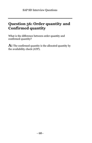SAP SD Interview Questions
- 68 -
Question 56: Order quantity and
Confirmed quantity
What is the difference between order quantity and
confirmed quantity?
A: The confirmed quantity is the allocated quantity by
the availability check (ATP).
 