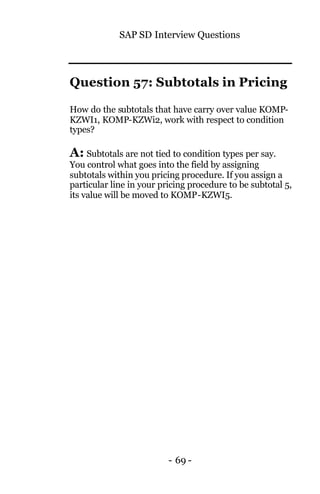 SAP SD Interview Questions
- 69 -
Question 57: Subtotals in Pricing
How do the subtotals that have carry over value KOMP-
KZWI1, KOMP-KZWi2, work with respect to condition
types?
A: Subtotals are not tied to condition types per say.
You control what goes into the field by assigning
subtotals within you pricing procedure. If you assign a
particular line in your pricing procedure to be subtotal 5,
its value will be moved to KOMP-KZWI5.
 