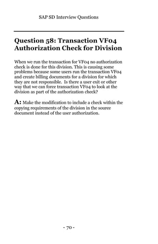 SAP SD Interview Questions
- 70 -
Question 58: Transaction VF04
Authorization Check for Division
When we run the transaction for VF04 no authorization
check is done for this division. This is causing some
problems because some users run the transaction VF04
and create billing documents for a division for which
they are not responsible. Is there a user exit or other
way that we can force transaction VF04 to look at the
division as part of the authorization check?
A: Make the modification to include a check within the
copying requirements of the division in the source
document instead of the user authorization.
 