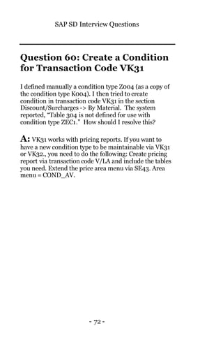 SAP SD Interview Questions
- 72 -
Question 60: Create a Condition
for Transaction Code VK31
I defined manually a condition type Z004 (as a copy of
the condition type K004). I then tried to create
condition in transaction code VK31 in the section
Discount/Surcharges -> By Material. The system
reported, “Table 304 is not defined for use with
condition type ZEC1.” How should I resolve this?
A: VK31 works with pricing reports. If you want to
have a new condition type to be maintainable via VK31
or VK32., you need to do the following: Create pricing
report via transaction code V/LA and include the tables
you need. Extend the price area menu via SE43. Area
menu = COND_AV.
 