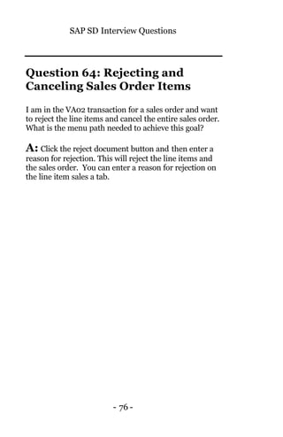 SAP SD Interview Questions
- 76 -
Question 64: Rejecting and
Canceling Sales Order Items
I am in the VA02 transaction for a sales order and want
to reject the line items and cancel the entire sales order.
What is the menu path needed to achieve this goal?
A: Click the reject document button and then enter a
reason for rejection. This will reject the line items and
the sales order. You can enter a reason for rejection on
the line item sales a tab.
 