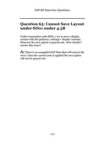 SAP SD Interview Questions
- 77 -
Question 65: Cannot Save Layout
under SD01 under 4.5B
Under transaction code SDO1, I try to save a display
variant with the pathway: settings-> display variants.
However the save option is grayed-out. How should I
resolve this issue?
A: There is an unapplied SAP Note that will correct the
error. Once the correct note is applied the save option
will not be grayed-out.
 