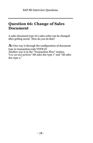 SAP SD Interview Questions
- 78-
Question 66: Change of Sales
Document
A sales document type of a sales order can be changed
after getting saved. How do you do this?
A: One way is through the configuration of document
type in transaction code VOV8 (O
Another way is in the "Transaction Flow" section.
You can also perform “Alt sales doc type 1” and “Alt sales
doc type 2.”
 