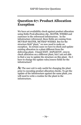 SAP SD Interview Questions
- 79 -
Question 67: Product Allocation
Exception
We have set availability check against product allocation
using fields Prod.allocation obj., MATNR, WERKS and
customer in the referenced infostructure. In the
infostructure referenced, these fields are coming from
MCVBAP-MATNR, MCVBAP-WERKS. But for the
structure field "plant,” we now need to make an
exception. In certain cases we have to check and update
existing allocation in a plant different from the
delivering plant. I found EXIT_SAPLQUOT_003 to
check allocation on a different plant, but I am not able
to find a way to update the structure on this plant. Do I
have to change the update rules/source fields for the
infostructure?
A: The user exit is only useful for changing the plant
prior to executing product allocation checks. To get the
update of the infostructure against the same plant, you
will need to write a routine for the plant in the
infostructure.
 