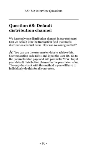 SAP SD Interview Questions
- 80 -
Question 68: Default
distribution channel
We have only one distribution channel in our company.
Can we default it in the transaction field that needs
distribution channel data? How can we configure that?
A: You can use the user master data to achieve this.
Use transaction code SU01 and input the user ID. Go to
the parameters tab page and add parameter VTW. Input
your default distribution channel in the parameter value.
The only drawback with this method is you will have to
individually do this for all your users.
 