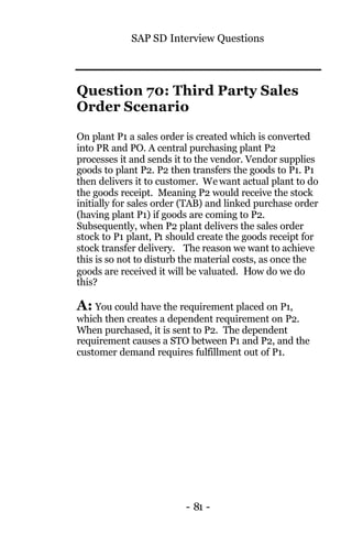 SAP SD Interview Questions
- 81 -
Question 70: Third Party Sales
Order Scenario
On plant P1 a sales order is created which is converted
into PR and PO. A central purchasing plant P2
processes it and sends it to the vendor. Vendor supplies
goods to plant P2. P2 then transfers the goods to P1. P1
then delivers it to customer. Wewant actual plant to do
the goods receipt. Meaning P2 would receive the stock
initially for sales order (TAB) and linked purchase order
(having plant P1) if goods are coming to P2.
Subsequently, when P2 plant delivers the sales order
stock to P1 plant, P1 should create the goods receipt for
stock transfer delivery. The reason we want to achieve
this is so not to disturb the material costs, as once the
goods are received it will be valuated. How do we do
this?
A: You could have the requirement placed on P1,
which then creates a dependent requirement on P2.
When purchased, it is sent to P2. The dependent
requirement causes a STO between P1 and P2, and the
customer demand requires fulfillment out of P1.
 