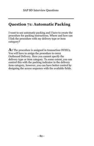 SAP SD Interview Questions
- 82 -
Question 71: Automatic Packing
I want to use automatic packing and I have to create the
procedure for packing instructions. Where and how can
I link the procedure with my delivery type or item
category?
A: The procedure is assigned in transaction OVHU2.
You will have to assign the procedure to 0002
Outbound Delivery. Here you cannot specify the
delivery type or item category. To some extent, you can
control this with the packing indicator in the delivery
item category, however, you can have better control by
designing the access sequence with the available fields.
 