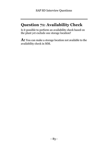 SAP SD Interview Questions
- 83 -
Question 71: Availability Check
Is it possible to perform an availability check based on
the plant yet exclude one storage location?
A: You can make a storage location not available to the
availability check in MM.
 
