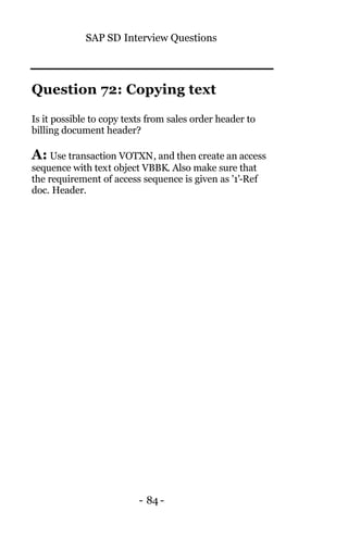 SAP SD Interview Questions
- 84 -
Question 72: Copying text
Is it possible to copy texts from sales order header to
billing document header?
A: Use transaction VOTXN, and then create an access
sequence with text object VBBK. Also make sure that
the requirement of access sequence is given as '1'-Ref
doc. Header.
 