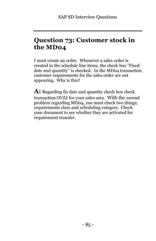 SAP SD Interview Questions
- 85 -
Question 73: Customer stock in
the MD04
I must create an order. Whenever a sales order is
created in the schedule line items, the check box "Fixed
date and quantity" is checked. In the MD04 transaction,
customer requirements for the sales order are not
appearing. Why is this?
A: Regarding fix date and quantity check box check
transaction OVZJ for your sales area. With the second
problem regarding MD04, you must check two things;
requirements class and scheduling category. Check
your document to see whether they are activated for
requirement transfer.
 