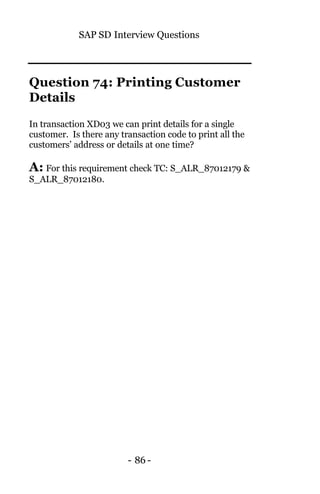 SAP SD Interview Questions
- 86 -
Question 74: Printing Customer
Details
In transaction XD03 we can print details for a single
customer. Is there any transaction code to print all the
customers’ address or details at one time?
A: For this requirement check TC: S_ALR_87012179 &
S_ALR_87012180.
 