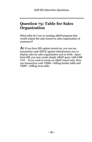 SAP SD Interview Questions
- 87 -
Question 75: Table for Sales
Organization
What table do I use in creating ABAP program that
would output the sales based on sales organization of
customers?
A: If you have SIS update turned on, you can use
transaction code MTCE against infostructure 001 to
display sales by sales organization and so forth. Apart
from SIS, you may create simple ABAP query with LDB
VAV. If you want to create an ABAP report only, then
use transaction code VBRK->billing header table and
VBRP ->billing item table.
 