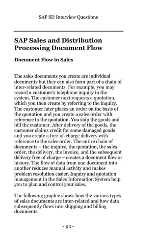 SAP SD Interview Questions
- 90 -
SAP Sales and Distribution
Processing Document Flow
Document Flow in Sales
The sales documents you create are individual
documents but they can also form part of a chain of
inter-related documents. For example, you may
record a customer’s telephone inquiry in the
system. The customer next requests a quotation,
which you then create by referring to the inquiry.
The customer later places an order on the basis of
the quotation and you create a sales order with
reference to the quotation. You ship the goods and
bill the customer. After delivery of the goods, the
customer claims credit for some damaged goods
and you create a free-of-charge delivery with
reference to the sales order. The entire chain of
documents – the inquiry, the quotation, the sales
order, the delivery, the invoice, and the subsequent
delivery free of charge – creates a document flow or
history. The flow of data from one document into
another reduces manual activity and makes
problem resolution easier. Inquiry and quotation
management in the Sales Information System help
you to plan and control your sales.
The following graphic shows how the various types
of sales documents are inter-related and how data
subsequently flows into shipping and billing
documents
 