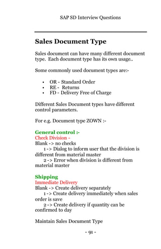 SAP SD Interview Questions
- 91 -
Sales Document Type
Sales document can have many different document
type. Each document type has its own usage..
Some commonly used document types are:-
• OR - Standard Order
• RE - Returns
• FD - Delivery Free of Charge
Different Sales Document types have different
control parameters.
For e.g. Document type ZOWN :-
General control :-
Check Division -
Blank -> no checks
1 -> Dialog to inform user that the division is
different from material master
2 -> Error when division is different from
material master
Shipping
Immediate Delivery
Blank -> Create delivery separately
1 -> Create delivery immediately when sales
order is save
2 -> Create delivery if quantity can be
confirmed to day
Maintain Sales Document Type
 