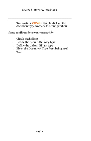 SAP SD Interview Questions
- 92 -
• Transaction VOV8 - Double click on the
document type to check the configuration.
Some configurations you can specify:-
• Check credit limit
• Define the default Delivery type
• Define the default Billing type
• Block the Document Type from being used
etc.
 