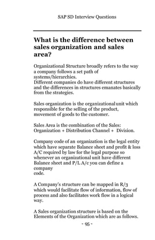 SAP SD Interview Questions
- 95 -
What is the difference between
sales organization and sales
area?
Organizational Structure broadly refers to the way
a company follows a set path of
systems/hierarchies.
Different companies do have different structures
and the differences in structures emanates basically
from the strategies.
Sales organization is the organizationalunit which
responsible for the selling of the product,
movement of goods to the customer.
Sales Area is the combination of the Sales:
Organization + Distribution Channel + Division.
Company code of an organization is the legal entity
which have separate Balance sheet and profit & loss
A/C required by law for the legal purpose so
whenever an organizational unit have different
Balance sheet and P/L A/c you can define a
company
code.
A Company's structure can be mapped in R/3
which would facilitate flow of information, flow of
process and also facilitates work flow in a logical
way.
A Sales organization structure is based on the
Elements of the Organization which are as follows.
 