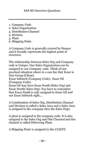 SAP SD Interview Questions
- 96 -
1. Company Code
2. Sales Organization
3. Distribution Channel
4. Division
5. Plant
6. Shipping Point.
A Company Code is generally created by finance
and it broadly represents the highest point of
structure.
The relationship between Sales Org and Company
code is Unique. One Sales Organization can be
assigned to one Company code. Think of one
practical situation where in u can Say that Essar is
One Group (Client).
Essar Infotech (Company Code), Essar Oil
(Company Code).
Essar Oil may have Essar South (Sales Org) and
Essar North( Sales Org). You have to remember
that Essar South is only assigned to Essar Oil and
not Essar Infotech right....
A Combination of Sales Org, Distribution Channel
and Division is called a Sales Area and a Sales Area
is assigned to the company thru the Sales Orgn.
A plant is assigned to the company code. It is also
assigned to the Sales Org and Dist Channeland this
channel is called Delivering Plant.
A Shipping Point is assigned to the CLIENT.
 