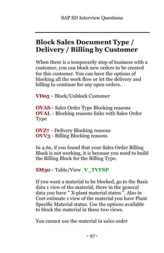 SAP SD Interview Questions
- 97 -
Block Sales Document Type /
Delivery / Billing by Customer
When there is a temporarily stop of business with a
customer, you can block new orders to be created
for this customer. You can have the options of
blocking all the work flow or let the delivery and
billing to continue for any open orders.
VD05 - Block/Unblock Customer
OVAS - Sales Order Type Blocking reasons
OVAL - Blocking reasons links with Sales Order
Type
OVZ7 - Delivery Blocking reasons
OVV3 - Billing Blocking reasons
In 4.6x, if you found that your Sales Order Billing
Block is not working, it is because you need to build
the Billing Block for the Billing Type.
SM30 - Table/View V_TVFSP
If you want a material to be blocked, go to the Basic
data 1 view of the material, there in the general
data you have " X-plant material status ". Also in
Cost estimate 1 view of the material you have Plant
Specific Material status. Use the options available
to block the material in these two views.
You cannot use the material in sales order
 
