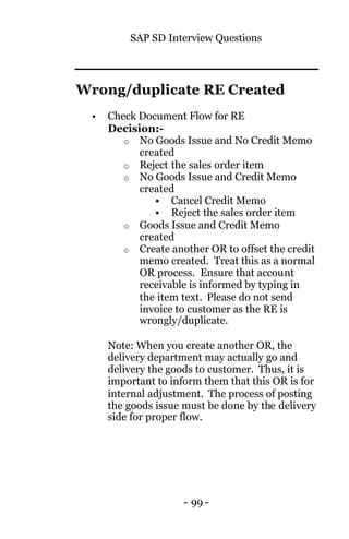 SAP SD Interview Questions
- 99 -
Wrong/duplicate RE Created
• Check Document Flow for RE
Decision:-
o No Goods Issue and No Credit Memo
created
o Reject the sales order item
o No Goods Issue and Credit Memo
created
§ Cancel Credit Memo
§ Reject the sales order item
o Goods Issue and Credit Memo
created
o Create another OR to offset the credit
memo created. Treat this as a normal
OR process. Ensure that account
receivable is informed by typing in
the item text. Please do not send
invoice to customer as the RE is
wrongly/duplicate.
Note: When you create another OR, the
delivery department may actually go and
delivery the goods to customer. Thus, it is
important to inform them that this OR is for
internal adjustment. The process of posting
the goods issue must be done by the delivery
side for proper flow.
 