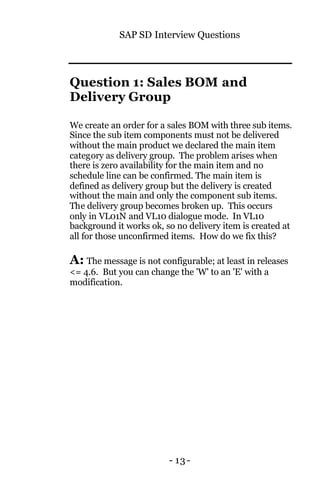 SAP SD Interview Questions
- 13-
Question 1: Sales BOM and
Delivery Group
We create an order for a sales BOM with three sub items.
Since the sub item components must not be delivered
without the main product we declared the main item
category as delivery group. The problem arises when
there is zero availability for the main item and no
schedule line can be confirmed. The main item is
defined as delivery group but the delivery is created
without the main and only the component sub items.
The delivery group becomes broken up. This occurs
only in VL01N and VL10 dialogue mode. In VL10
background it works ok, so no delivery item is created at
all for those unconfirmed items. How do we fix this?
A: The message is not configurable; at least in releases
<= 4.6. But you can change the 'W' to an 'E' with a
modification.
 