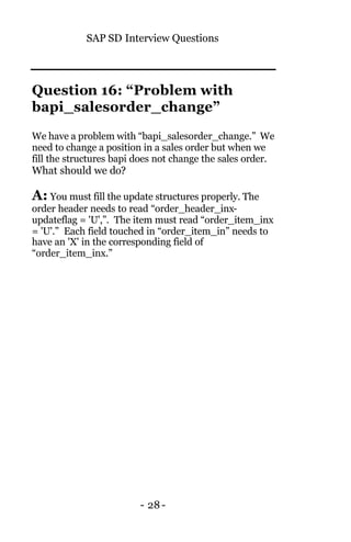 SAP SD Interview Questions
- 28-
Question 16: “Problem with
bapi_salesorder_change”
We have a problem with “bapi_salesorder_change.” We
need to change a position in a sales order but when we
fill the structures bapi does not change the sales order.
What should we do?
A: You must fill the update structures properly. The
order header needs to read “order_header_inx-
updateflag = 'U',”. The item must read “order_item_inx
= 'U'.” Each field touched in “order_item_in” needs to
have an 'X' in the corresponding field of
“order_item_inx.”
 