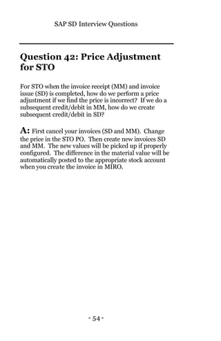 SAP SD Interview Questions
- 54 -
Question 42: Price Adjustment
for STO
For STO when the invoice receipt (MM) and invoice
issue (SD) is completed, how do we perform a price
adjustment if we find the price is incorrect? If we do a
subsequent credit/debit in MM, how do we create
subsequent credit/debit in SD?
A: First cancel your invoices (SD and MM). Change
the price in the STO PO. Then create new invoices SD
and MM. The new values will be picked up if properly
configured. The difference in the material value will be
automatically posted to the appropriate stock account
when you create the invoice in MIRO.
 