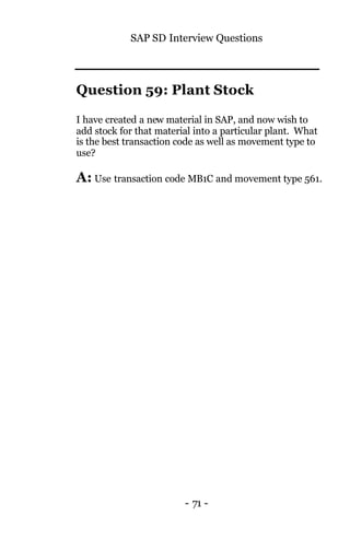 SAP SD Interview Questions
- 71 -
Question 59: Plant Stock
I have created a new material in SAP, and now wish to
add stock for that material into a particular plant. What
is the best transaction code as well as movement type to
use?
A: Use transaction code MB1C and movement type 561.
 