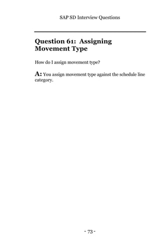 SAP SD Interview Questions
- 73 -
Question 61: Assigning
Movement Type
How do I assign movement type?
A: You assign movement type against the schedule line
category.
 