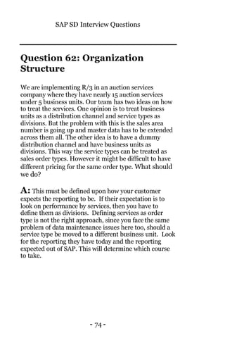 SAP SD Interview Questions
- 74 -
Question 62: Organization
Structure
We are implementing R/3 in an auction services
company where they have nearly 15 auction services
under 5 business units. Our team has two ideas on how
to treat the services. One opinion is to treat business
units as a distribution channel and service types as
divisions. But the problem with this is the sales area
number is going up and master data has to be extended
across them all. The other idea is to have a dummy
distribution channel and have business units as
divisions. This way the service types can be treated as
sales order types. However it might be difficult to have
different pricing for the same order type. What should
we do?
A: This must be defined upon how your customer
expects the reporting to be. If their expectation is to
look on performance by services, then you have to
define them as divisions. Defining services as order
type is not the right approach, since you face the same
problem of data maintenance issues here too, should a
service type be moved to a different business unit. Look
for the reporting they have today and the reporting
expected out of SAP. This will determine which course
to take.
 